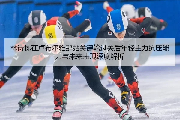 林诗栋在卢布尔雅那站关键轮过关后年轻主力抗压能力与未来表现深度解析